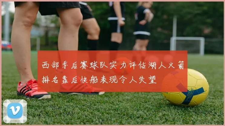西部季后赛球队实力评估湖人火箭排名靠后快船表现令人失望