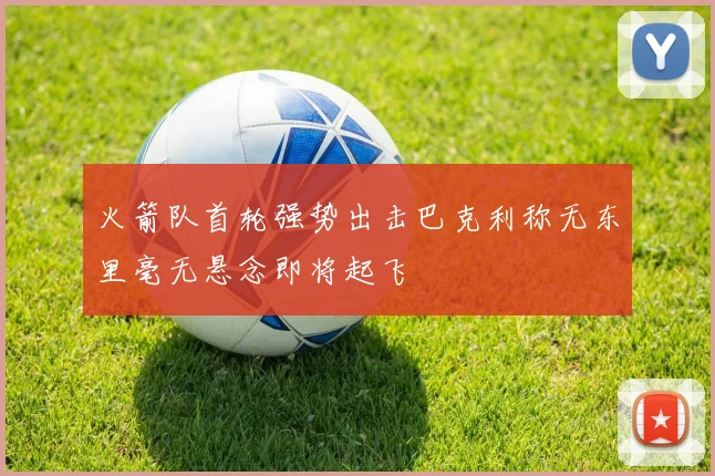 火箭队首轮强势出击巴克利称无东里毫无悬念即将起飞
