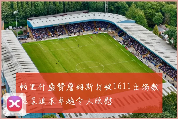 帕里什盛赞詹姆斯打破1611出场数纪录追求卓越令人欣慰