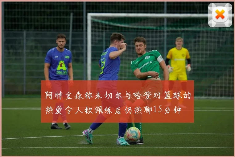 阿特金森称米切尔与哈登对篮球的热爱令人钦佩练后仍热聊15分钟