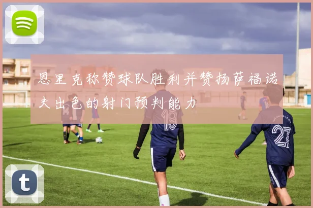恩里克称赞球队胜利并赞扬萨福诺夫出色的射门预判能力