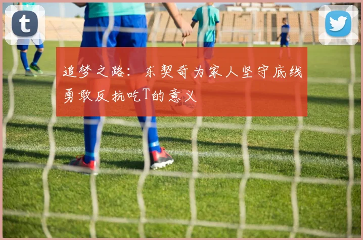 追梦之路：东契奇为家人坚守底线勇敢反抗吃T的意义