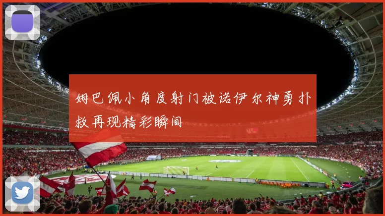 姆巴佩小角度射门被诺伊尔神勇扑救再现精彩瞬间
