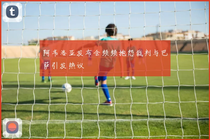 阿韦洛亚发布会频频抱怨裁判与巴萨引发热议