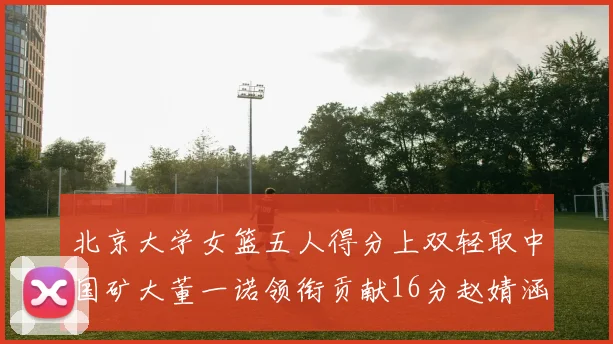 北京大学女篮五人得分上双轻取中国矿大董一诺领衔贡献16分赵婧涵接近双双