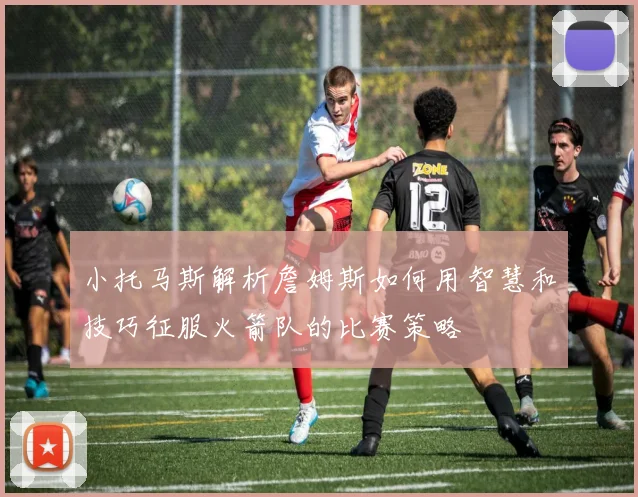 小托马斯解析詹姆斯如何用智慧和技巧征服火箭队的比赛策略