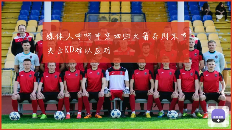 媒体人呼吁申京回归火箭否则末节夹击KD难以应对