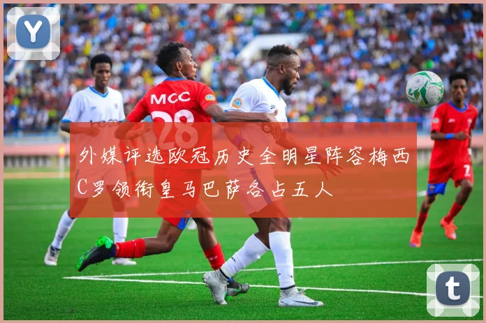 外媒评选欧冠历史全明星阵容梅西C罗领衔皇马巴萨各占五人