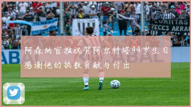 阿森纳官推祝贺阿尔特塔44岁生日感谢他的执教贡献与付出