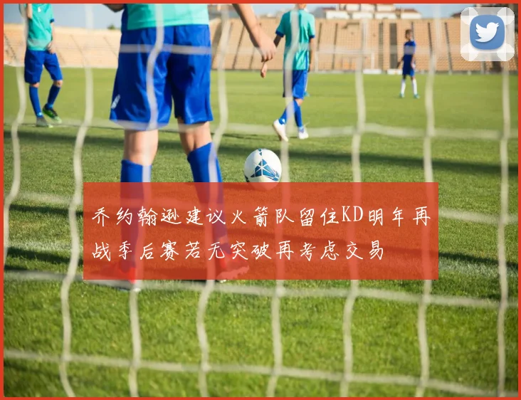 乔约翰逊建议火箭队留住KD明年再战季后赛若无突破再考虑交易