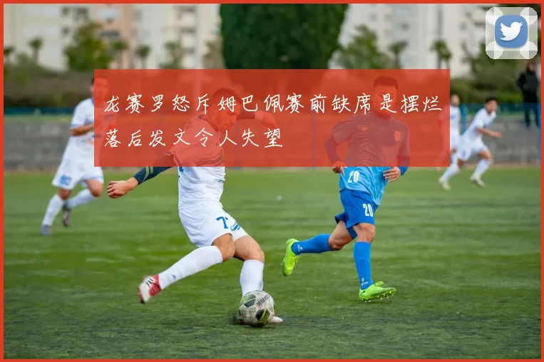 龙赛罗怒斥姆巴佩赛前缺席是摆烂落后发文令人失望