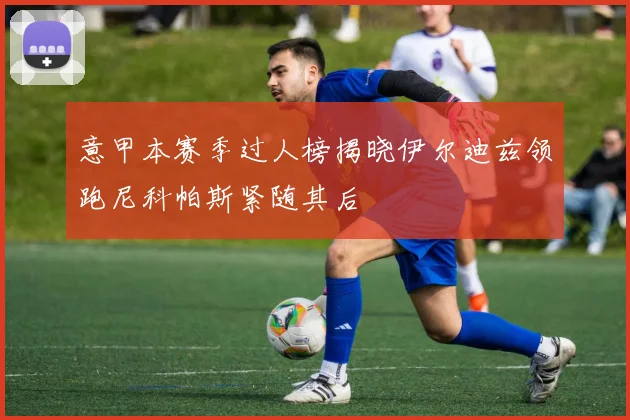 意甲本赛季过人榜揭晓伊尔迪兹领跑尼科帕斯紧随其后