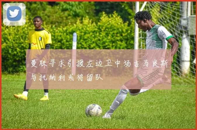 曼联寻求引援左边卫中场吉马良斯与托纳利或将留队