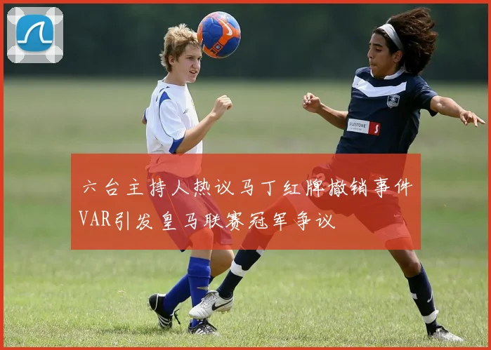 六台主持人热议马丁红牌撤销事件VAR引发皇马联赛冠军争议