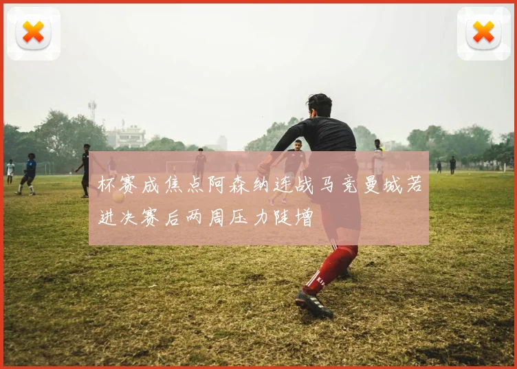 杯赛成焦点阿森纳连战马竞曼城若进决赛后两周压力陡增
