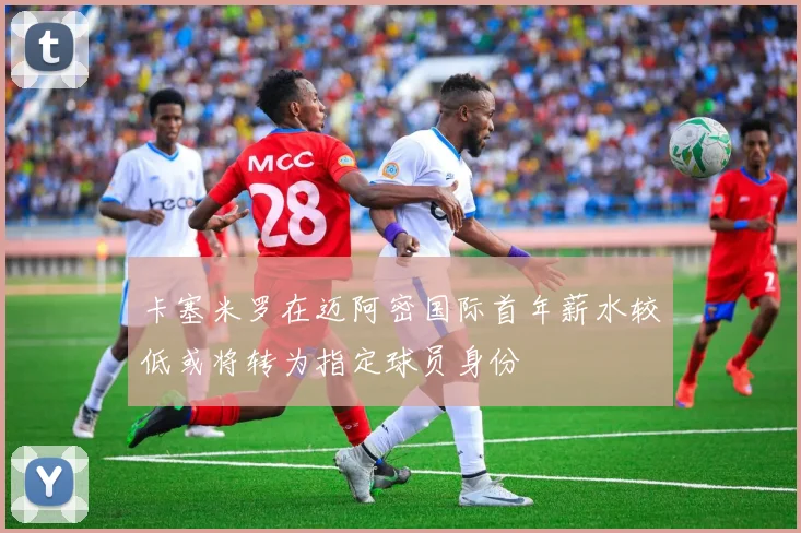 卡塞米罗在迈阿密国际首年薪水较低或将转为指定球员身份