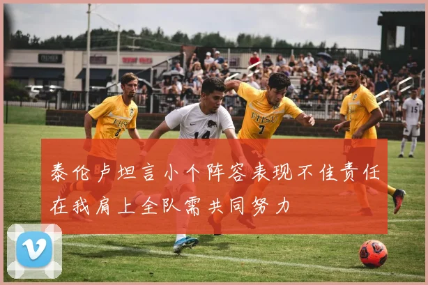 泰伦卢坦言小个阵容表现不佳责任在我肩上全队需共同努力