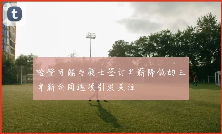 哈登可能与骑士签订年薪降低的三年新合同选项引发关注