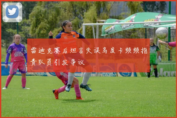 雷迪克赛后坦言失误乌度卡频频指责队员引发争议