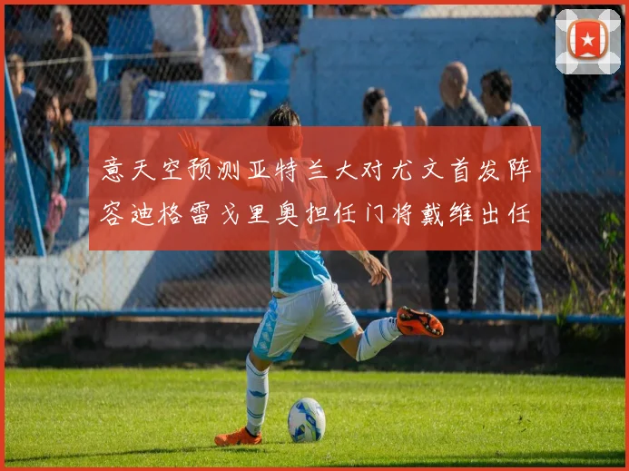 意天空预测亚特兰大对尤文首发阵容迪格雷戈里奥担任门将戴维出任中锋