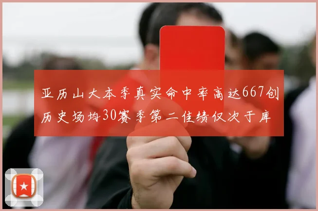 亚历山大本季真实命中率高达667创历史场均30赛季第二佳绩仅次于库里