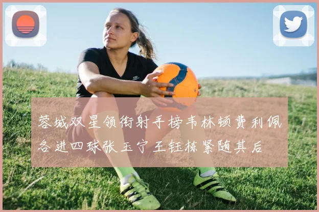 蓉城双星领衔射手榜韦林顿费利佩各进四球张玉宁王钰栋紧随其后