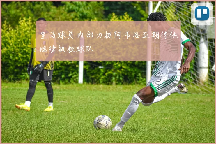 皇马球员内部力挺阿韦洛亚期待他继续执教球队