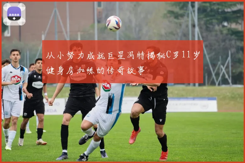 从小努力成就巨星冯特揭秘C罗11岁健身房加练的传奇故事
