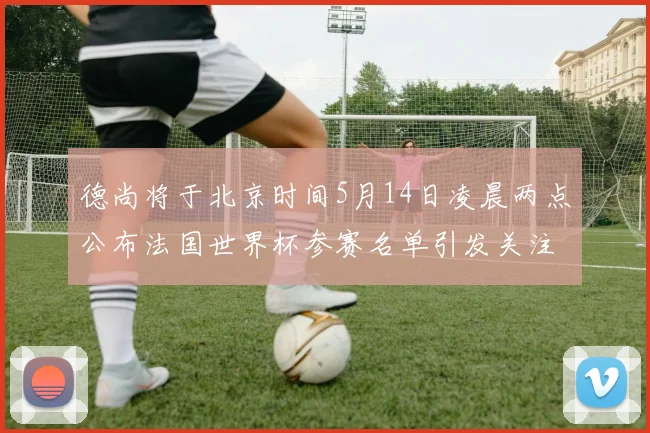 德尚将于北京时间5月14日凌晨两点公布法国世界杯参赛名单引发关注
