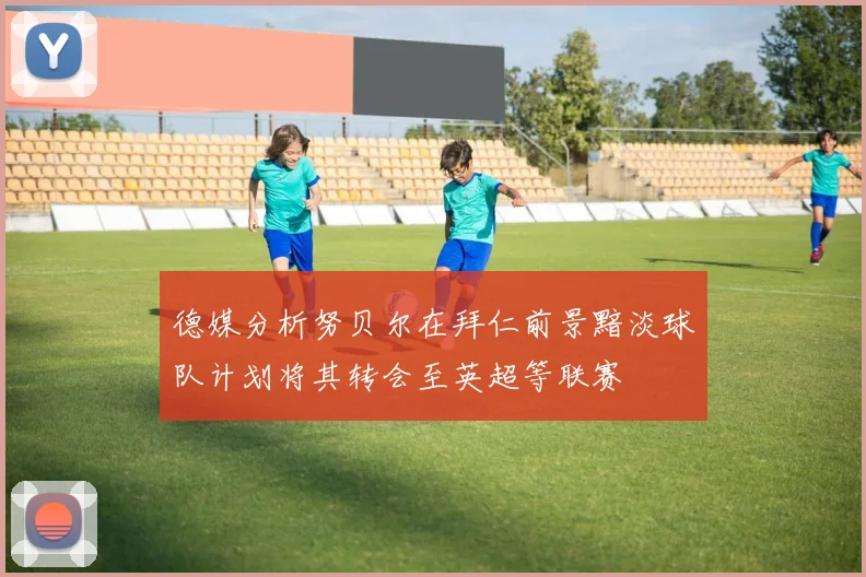 德媒分析努贝尔在拜仁前景黯淡球队计划将其转会至英超等联赛